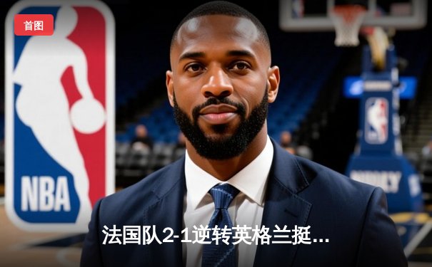 法国队2-1逆转英格兰挺进欧洲杯四强，姆巴佩绝杀定乾坤