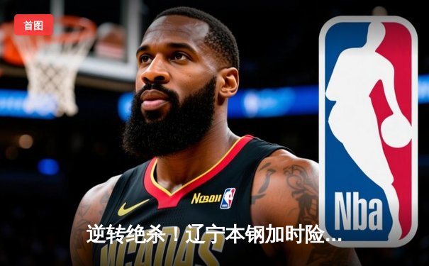 逆转绝杀！辽宁本钢加时险胜广东东莞大益，赵继伟37分创生涯新高